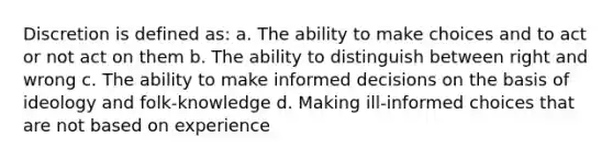 Discretion is defined as: a. The ability to make choices and to act or not act on them b. The ability to distinguish between right and wrong c. The ability to make informed decisions on the basis of ideology and folk-knowledge d. Making ill-informed choices that are not based on experience