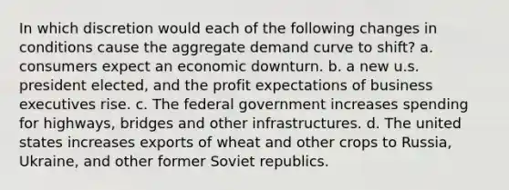 In which discretion would each of the following changes in conditions cause the aggregate demand curve to shift? a. consumers expect an economic downturn. b. a new u.s. president elected, and the profit expectations of business executives rise. c. The federal government increases spending for highways, bridges and other infrastructures. d. The united states increases exports of wheat and other crops to Russia, Ukraine, and other former Soviet republics.