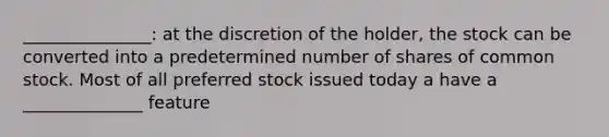 _______________: at the discretion of the holder, the stock can be converted into a predetermined number of shares of common stock. Most of all preferred stock issued today a have a ______________ feature