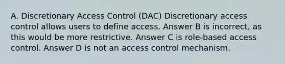 A. Discretionary Access Control (DAC) Discretionary access control allows users to define access. Answer B is incorrect, as this would be more restrictive. Answer C is role-based access control. Answer D is not an access control mechanism.