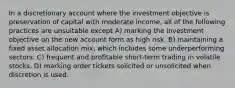 In a discretionary account where the investment objective is preservation of capital with moderate income, all of the following practices are unsuitable except A) marking the investment objective on the new account form as high risk. B) maintaining a fixed asset allocation mix, which includes some underperforming sectors. C) frequent and profitable short-term trading in volatile stocks. D) marking order tickets solicited or unsolicited when discretion is used.