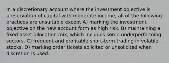 In a discretionary account where the investment objective is preservation of capital with moderate income, all of the following practices are unsuitable except A) marking the investment objective on the new account form as high risk. B) maintaining a fixed asset allocation mix, which includes some underperforming sectors. C) frequent and profitable short-term trading in volatile stocks. D) marking order tickets solicited or unsolicited when discretion is used.