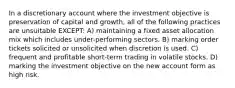 In a discretionary account where the investment objective is preservation of capital and growth, all of the following practices are unsuitable EXCEPT: A) maintaining a fixed asset allocation mix which includes under-performing sectors. B) marking order tickets solicited or unsolicited when discretion is used. C) frequent and profitable short-term trading in volatile stocks. D) marking the investment objective on the new account form as high risk.