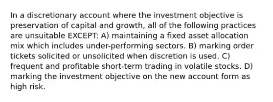 In a discretionary account where the investment objective is preservation of capital and growth, all of the following practices are unsuitable EXCEPT: A) maintaining a fixed asset allocation mix which includes under-performing sectors. B) marking order tickets solicited or unsolicited when discretion is used. C) frequent and profitable short-term trading in volatile stocks. D) marking the investment objective on the new account form as high risk.