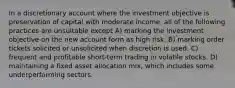 In a discretionary account where the investment objective is preservation of capital with moderate income, all of the following practices are unsuitable except A) marking the investment objective on the new account form as high risk. B) marking order tickets solicited or unsolicited when discretion is used. C) frequent and profitable short-term trading in volatile stocks. D) maintaining a fixed asset allocation mix, which includes some underperforming sectors.