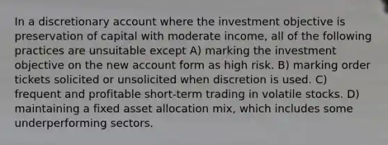 In a discretionary account where the investment objective is preservation of capital with moderate income, all of the following practices are unsuitable except A) marking the investment objective on the new account form as high risk. B) marking order tickets solicited or unsolicited when discretion is used. C) frequent and profitable short-term trading in volatile stocks. D) maintaining a fixed asset allocation mix, which includes some underperforming sectors.