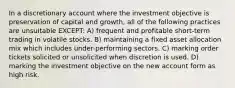 In a discretionary account where the investment objective is preservation of capital and growth, all of the following practices are unsuitable EXCEPT: A) frequent and profitable short-term trading in volatile stocks. B) maintaining a fixed asset allocation mix which includes under-performing sectors. C) marking order tickets solicited or unsolicited when discretion is used. D) marking the investment objective on the new account form as high risk.