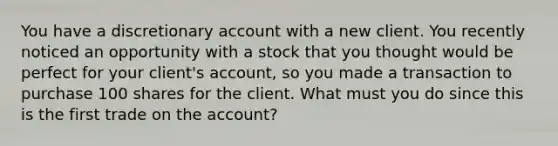 You have a discretionary account with a new client. You recently noticed an opportunity with a stock that you thought would be perfect for your client's account, so you made a transaction to purchase 100 shares for the client. What must you do since this is the first trade on the account?