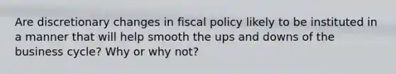 Are discretionary changes in fiscal policy likely to be instituted in a manner that will help smooth the ups and downs of the business cycle? Why or why not?