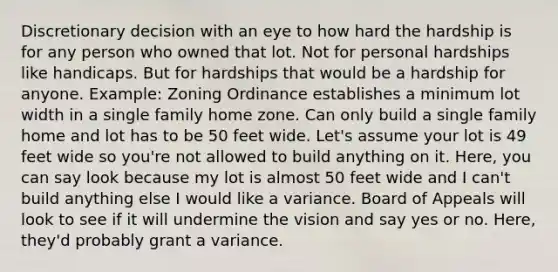 Discretionary decision with an eye to how hard the hardship is for any person who owned that lot. Not for personal hardships like handicaps. But for hardships that would be a hardship for anyone. Example: Zoning Ordinance establishes a minimum lot width in a single family home zone. Can only build a single family home and lot has to be 50 feet wide. Let's assume your lot is 49 feet wide so you're not allowed to build anything on it. Here, you can say look because my lot is almost 50 feet wide and I can't build anything else I would like a variance. Board of Appeals will look to see if it will undermine the vision and say yes or no. Here, they'd probably grant a variance.