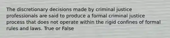 The discretionary decisions made by criminal justice professionals are said to produce a formal criminal justice process that does not operate within the rigid confines of formal rules and laws. True or False