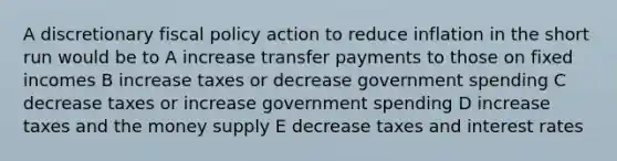 A discretionary fiscal policy action to reduce inflation in the short run would be to A increase transfer payments to those on fixed incomes B increase taxes or decrease government spending C decrease taxes or increase government spending D increase taxes and the money supply E decrease taxes and interest rates