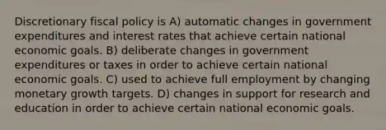 Discretionary fiscal policy is A) automatic changes in government expenditures and interest rates that achieve certain national economic goals. B) deliberate changes in government expenditures or taxes in order to achieve certain national economic goals. C) used to achieve full employment by changing monetary growth targets. D) changes in support for research and education in order to achieve certain national economic goals.