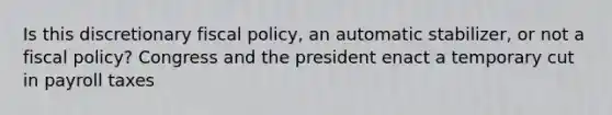 Is this discretionary fiscal policy, an automatic stabilizer, or not a fiscal policy? Congress and the president enact a temporary cut in payroll taxes