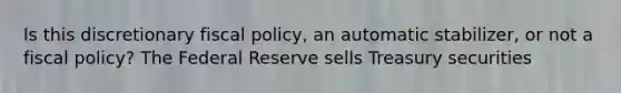 Is this discretionary fiscal policy, an automatic stabilizer, or not a fiscal policy? The Federal Reserve sells Treasury securities