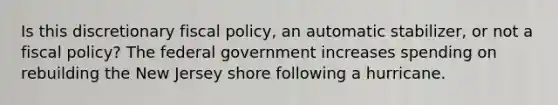 Is this discretionary fiscal policy, an automatic stabilizer, or not a fiscal policy? The federal government increases spending on rebuilding the New Jersey shore following a hurricane.