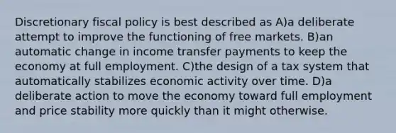 Discretionary fiscal policy is best described as A)a deliberate attempt to improve the functioning of free markets. B)an automatic change in income transfer payments to keep the economy at full employment. C)the design of a tax system that automatically stabilizes economic activity over time. D)a deliberate action to move the economy toward full employment and price stability more quickly than it might otherwise.