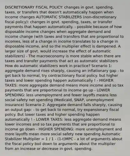 DISCRETIONARY FISCAL POLICY: changes in govt. spending, taxes, or transfers that doesn't automatically happen when income changes AUTOMATIC STABILIZERS (non-discretionary fiscal policy): changes in govt. spending, taxes, or transfer payments that happen automatically. - possible because of how disposable income changes when aggregate demand and income change (with taxes and transfers that are proportional to incomes, less of a change in income translates to a change in disposable income, and so the multiplier effect is dampened. A larger size of govt. would increase the effect of automatic stabilizers) - The macroeconomy is more stable when there are taxes and transfer payments that act as automatic stabilizers How do automatic stabilizers work in practice? Scenario 1: aggregate demand rises sharply, causing an inflationary gap - to get back to normal, try contractionary fiscal policy. but higher taxes and lower spending happen automatically ! - HIGHER TAXES: more aggregate demand means more income and so tax payments that are proportional to income go up - LOWER SPENDING: less unemployment and fewer layoffs means less social safety net spending (Medicaid, SNAP, unemployment insurance) Scenario 2: Aggregate demand falls sharply, causing an output gap: - to get back to normal, try expansionary fiscal policy. But lower taxes and higher spending happen automatically ! - LOWER TAXES: less aggregate demand means lower incomes and so tax payments that are proportional to income go down - HIGHER SPENDING: more unemployment and more layoffs mean more social safety new spending Automatic Stabilizer Multiplier = 1 / 1 - (1-t)MPC - a lot of arguments about the fiscal policy boil down to arguments about the multiplier from an increase or decrease in govt. spending.