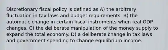 Discretionary fiscal policy is defined as A) the arbitrary fluctuation in tax laws and budget requirements. B) the automatic change in certain fiscal instruments when real GDP changes. C) the deliberate manipulation of the money supply to expand the total economy. D) a deliberate change in tax laws and government spending to change equilibrium income.