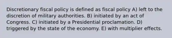 Discretionary fiscal policy is defined as fiscal policy A) left to the discretion of military authorities. B) initiated by an act of Congress. C) initiated by a Presidential proclamation. D) triggered by the state of the economy. E) with multiplier effects.