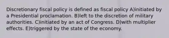 Discretionary fiscal policy is defined as fiscal policy A)initiated by a Presidential proclamation. B)left to the discretion of military authorities. C)initiated by an act of Congress. D)with multiplier effects. E)triggered by the state of the economy.