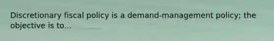 Discretionary fiscal policy is a demand-management policy; the objective is to...