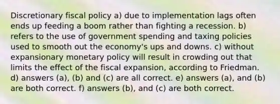 Discretionary fiscal policy a) due to implementation lags often ends up feeding a boom rather than fighting a recession. b) refers to the use of government spending and taxing policies used to smooth out the economy's ups and downs. c) without expansionary monetary policy will result in crowding out that limits the effect of the fiscal expansion, according to Friedman. d) answers (a), (b) and (c) are all correct. e) answers (a), and (b) are both correct. f) answers (b), and (c) are both correct.