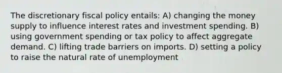 The discretionary fiscal policy entails: A) changing the money supply to influence interest rates and investment spending. B) using government spending or tax policy to affect aggregate demand. C) lifting trade barriers on imports. D) setting a policy to raise the natural rate of unemployment