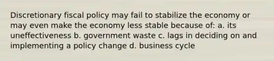 Discretionary fiscal policy may fail to stabilize the economy or may even make the economy less stable because of: a. its uneffectiveness b. government waste c. lags in deciding on and implementing a policy change d. business cycle