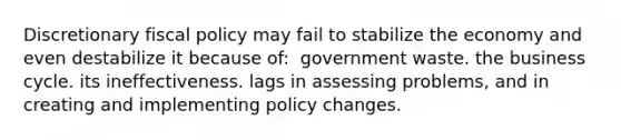 Discretionary <a href='https://www.questionai.com/knowledge/kPTgdbKdvz-fiscal-policy' class='anchor-knowledge'>fiscal policy</a> may fail to stabilize the economy and even destabilize it because of: ​ government waste. the business cycle.​ its ineffectiveness. lags in assessing problems, and in creating and implementing policy changes.