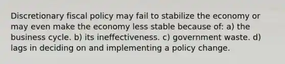 Discretionary <a href='https://www.questionai.com/knowledge/kPTgdbKdvz-fiscal-policy' class='anchor-knowledge'>fiscal policy</a> may fail to stabilize the economy or may even make the economy less stable because of: a) the business cycle. b) its ineffectiveness. c) government waste. d) lags in deciding on and implementing a policy change.