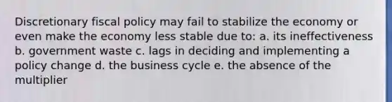 Discretionary <a href='https://www.questionai.com/knowledge/kPTgdbKdvz-fiscal-policy' class='anchor-knowledge'>fiscal policy</a> may fail to stabilize the economy or even make the economy less stable due to: a. its ineffectiveness b. government waste c. lags in deciding and implementing a policy change d. the business cycle e. the absence of the multiplier