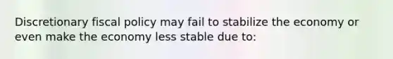 Discretionary fiscal policy may fail to stabilize the economy or even make the economy less stable due to: