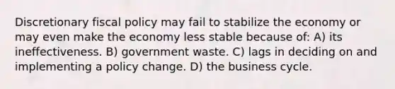 Discretionary <a href='https://www.questionai.com/knowledge/kPTgdbKdvz-fiscal-policy' class='anchor-knowledge'>fiscal policy</a> may fail to stabilize the economy or may even make the economy less stable because of: A) its ineffectiveness. B) government waste. C) lags in deciding on and implementing a policy change. D) the <a href='https://www.questionai.com/knowledge/klF6irG5Go-business-cycle' class='anchor-knowledge'>business cycle</a>.