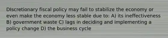 DIscretionary fiscal policy may fail to stabilize the economy or even make the economy less stable due to: A) its ineffectiveness B) government waste C) lags in deciding and implementing a policy change D) the business cycle