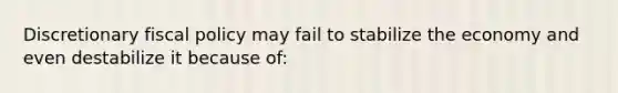 Discretionary fiscal policy may fail to stabilize the economy and even destabilize it because of: