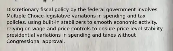 Discretionary fiscal policy by the federal government involves Multiple Choice legislative variations in spending and tax policies. using built-in stabilizers to smooth economic activity. relying on wage and price controls to ensure price level stability. presidential variations in spending and taxes without Congressional approval.