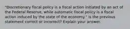 "Discretionary fiscal policy is a fiscal action initiated by an act of the Federal Reserve, while automatic fiscal policy is a fiscal action induced by the state of the economy." Is the previous statement correct or incorrect? Explain your answer.