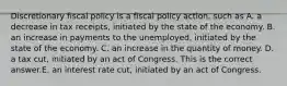 Discretionary fiscal policy is a fiscal policy​ action, such as A. a decrease in tax​ receipts, initiated by the state of the economy. B. an increase in payments to the​ unemployed, initiated by the state of the economy. C. an increase in the quantity of money. D. a tax​ cut, initiated by an act of Congress. This is the correct answer.E. an interest rate​ cut, initiated by an act of Congress.