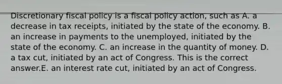 Discretionary <a href='https://www.questionai.com/knowledge/kPTgdbKdvz-fiscal-policy' class='anchor-knowledge'>fiscal policy</a> is a fiscal policy​ action, such as A. a decrease in tax​ receipts, initiated by the state of the economy. B. an increase in payments to the​ unemployed, initiated by the state of the economy. C. an increase in the quantity of money. D. a tax​ cut, initiated by an act of Congress. This is the correct answer.E. an interest rate​ cut, initiated by an act of Congress.