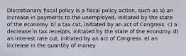 Discretionary fiscal policy is a fiscal policy action, such as a) an increase in payments to the unemployed, initiated by the state of the economy. b) a tax cut, initiated by an act of Congress. c) a decrease in tax receipts, initiated by the state of the economy. d) an interest rate cut, initiated by an act of Congress. e) an increase in the quantity of money