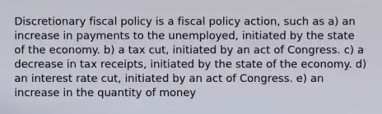 Discretionary <a href='https://www.questionai.com/knowledge/kPTgdbKdvz-fiscal-policy' class='anchor-knowledge'>fiscal policy</a> is a fiscal policy action, such as a) an increase in payments to the unemployed, initiated by the state of the economy. b) a tax cut, initiated by an act of Congress. c) a decrease in tax receipts, initiated by the state of the economy. d) an interest rate cut, initiated by an act of Congress. e) an increase in the quantity of money