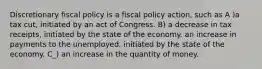 Discretionary fiscal policy is a fiscal policy action, such as A )a tax cut, initiated by an act of Congress. B) a decrease in tax receipts, initiated by the state of the economy. an increase in payments to the unemployed, initiated by the state of the economy. C_) an increase in the quantity of money.