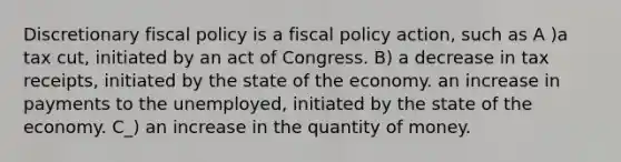 Discretionary fiscal policy is a fiscal policy action, such as A )a tax cut, initiated by an act of Congress. B) a decrease in tax receipts, initiated by the state of the economy. an increase in payments to the unemployed, initiated by the state of the economy. C_) an increase in the quantity of money.