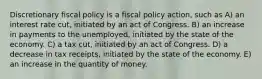 Discretionary fiscal policy is a fiscal policy action, such as A) an interest rate cut, initiated by an act of Congress. B) an increase in payments to the unemployed, initiated by the state of the economy. C) a tax cut, initiated by an act of Congress. D) a decrease in tax receipts, initiated by the state of the economy. E) an increase in the quantity of money.