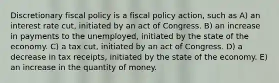 Discretionary fiscal policy is a fiscal policy action, such as A) an interest rate cut, initiated by an act of Congress. B) an increase in payments to the unemployed, initiated by the state of the economy. C) a tax cut, initiated by an act of Congress. D) a decrease in tax receipts, initiated by the state of the economy. E) an increase in the quantity of money.