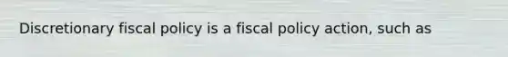 Discretionary fiscal policy is a fiscal policy action, such as