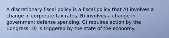 A discretionary <a href='https://www.questionai.com/knowledge/kPTgdbKdvz-fiscal-policy' class='anchor-knowledge'>fiscal policy</a> is a fiscal policy that A) involves a change in corporate tax rates. B) involves a change in government defense spending. C) requires action by the Congress. D) is triggered by the state of the economy.