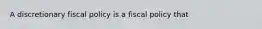 A discretionary fiscal policy is a fiscal policy that