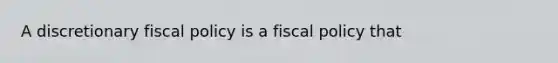 A discretionary fiscal policy is a fiscal policy that